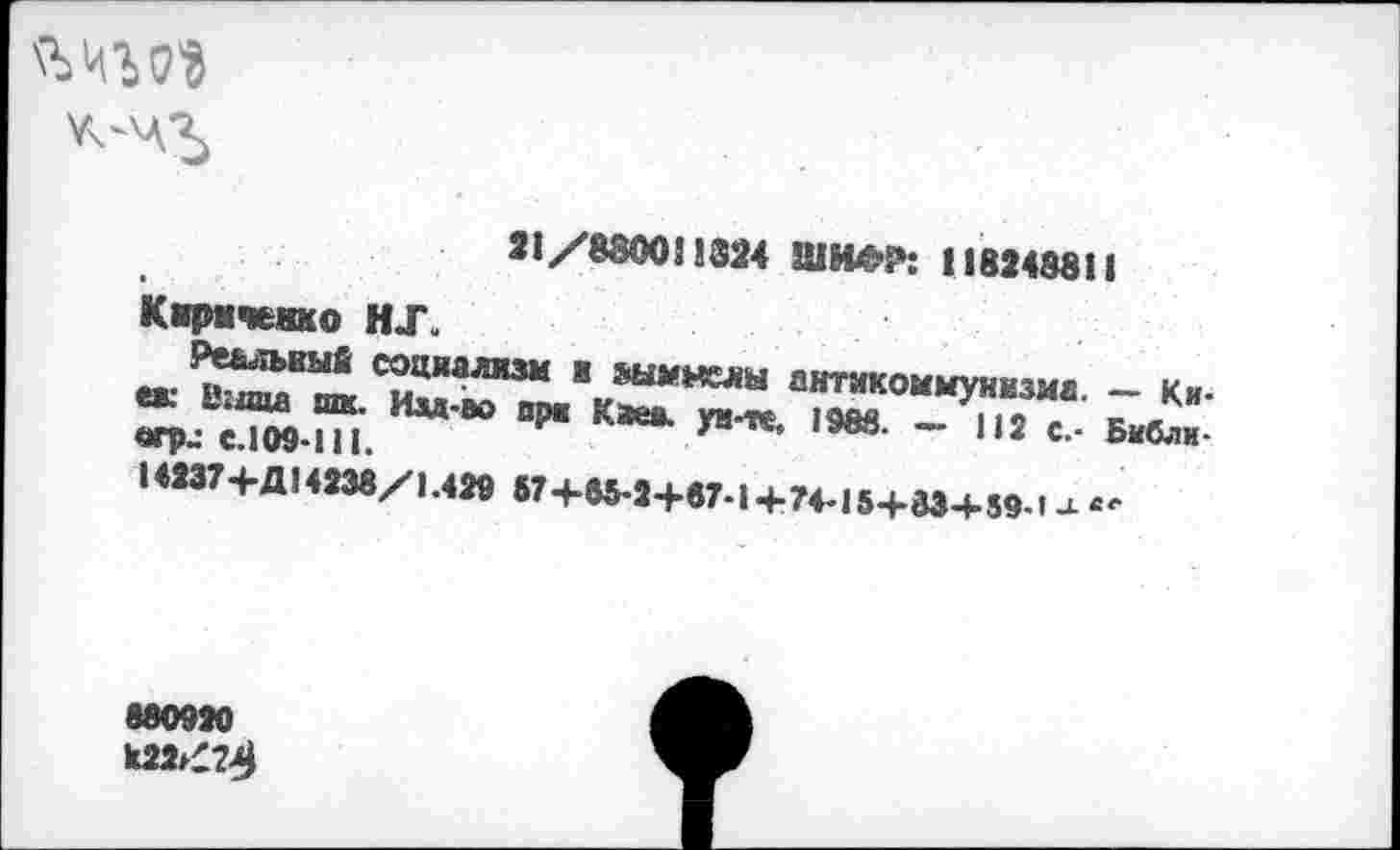 ﻿
21/8800!! 324 ШИДО: 118248811
Киричышо HJ.
Реальный социализм и шмнслы антикоммунизма. — Киек Шипа шк. Изд-во ори Кае*, ун-те, 1988. — 112 с.- Библи-erpj €.109-111.
14237+Д14238/1.429 57 +65-2+67-1+74-15+83+59-'-l “•
880920
к22»ЗД